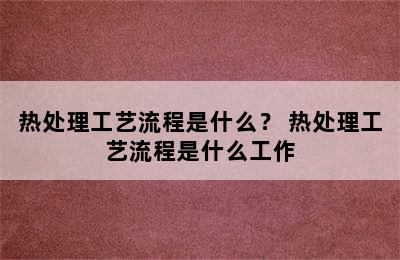 热处理工艺流程是什么？ 热处理工艺流程是什么工作